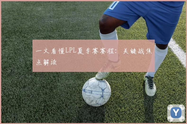 一文看懂LPL夏季赛赛程：关键战焦点解读