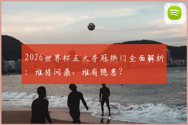 2026世界杯五大夺冠热门全面解析：谁将问鼎，谁有隐患？
