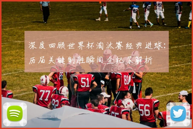 深度回顾世界杯淘汰赛经典进球：历届关键制胜瞬间全纪录解析