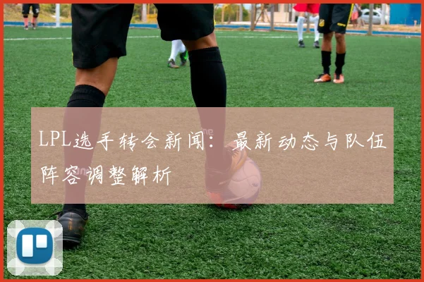 LPL选手转会新闻:最新动态与队伍阵容调整解析
