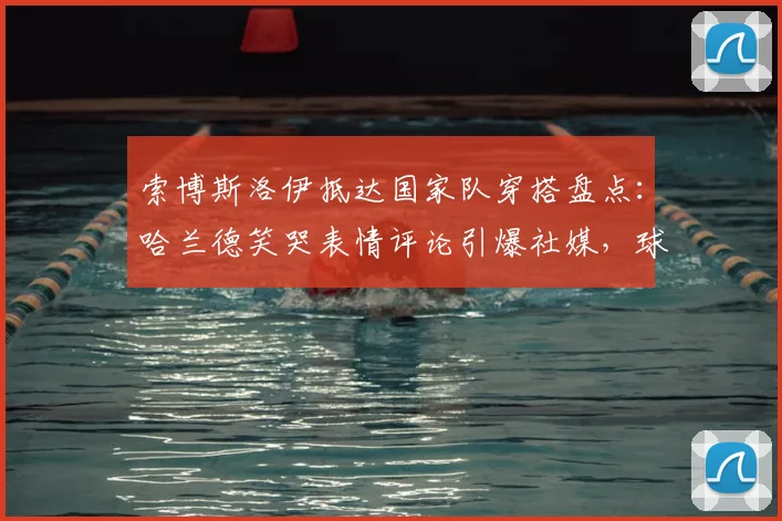 索博斯洛伊抵达国家队穿搭盘点：哈兰德笑哭表情评论引爆社媒，球员休闲风格与互动趣谈