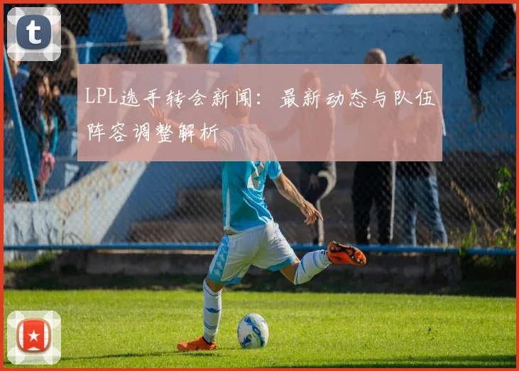 LPL选手转会新闻：最新动态与队伍阵容调整解析