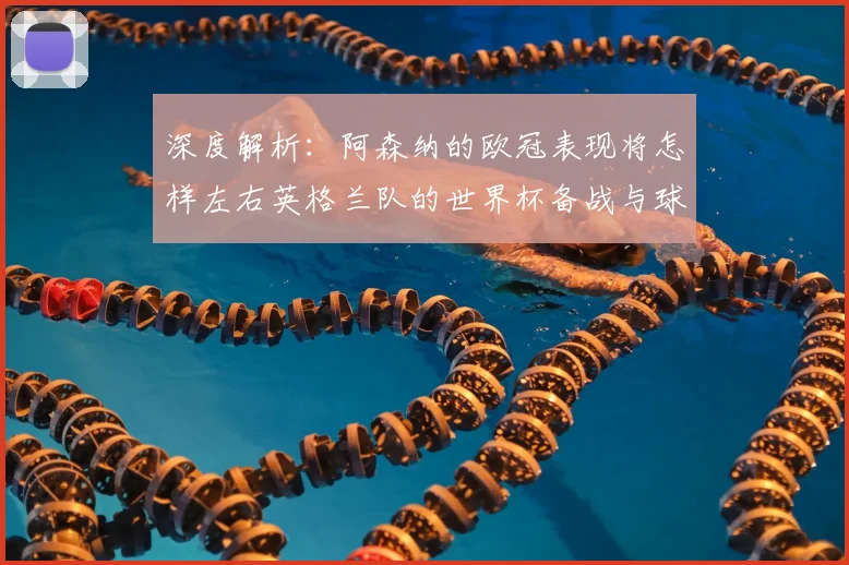 深度解析：阿森纳的欧冠表现将怎样左右英格兰队的世界杯备战与球员状态？
