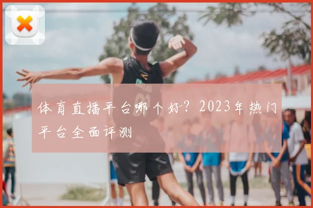 体育直播平台哪个好？2023年热门平台全面评测