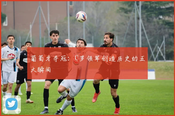 葡萄牙夺冠：C罗领军创造历史的五大瞬间