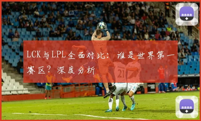 LCK与LPL全面对比：谁是世界第一赛区？深度分析