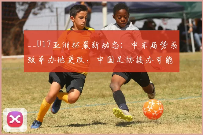 __U17亚洲杯最新动态：中东局势或致举办地更改，中国足协接办可能性分析__