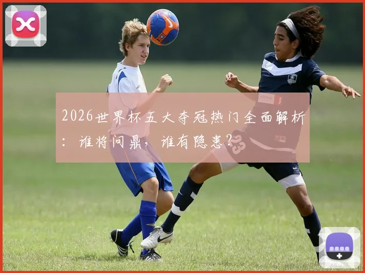 2026世界杯五大夺冠热门全面解析：谁将问鼎，谁有隐患？