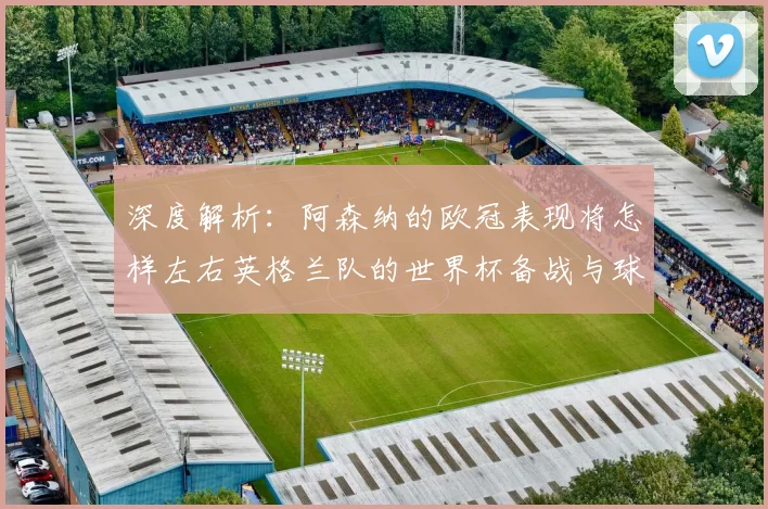 深度解析：阿森纳的欧冠表现将怎样左右英格兰队的世界杯备战与球员状态？