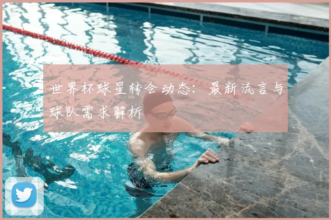 世界杯球星转会动态：最新流言与球队需求解析