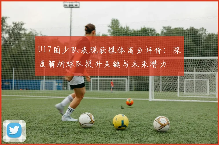 U17国少队表现获媒体高分评价：深度解析球队提升关键与未来潜力