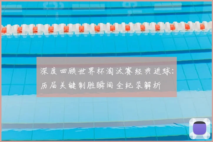深度回顾世界杯淘汰赛经典进球：历届关键制胜瞬间全纪录解析