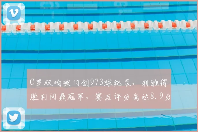 C罗双响破门创973球纪录，利雅得胜利问鼎冠军，赛后评分高达8.9分