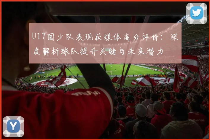 U17国少队表现获媒体高分评价：深度解析球队提升关键与未来潜力